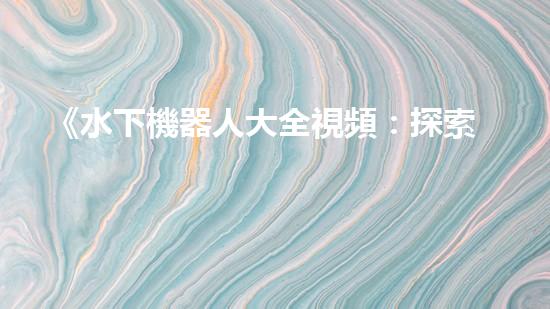 《水下機器人大全視頻：探索海底奇妙世界，揭秘神秘生物！》